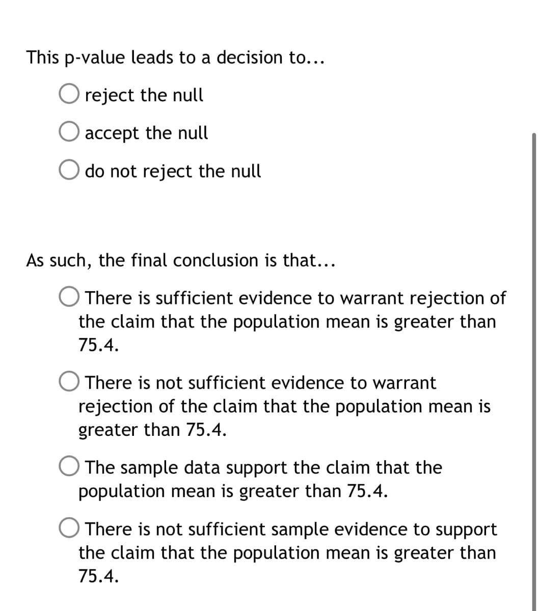 This p-value leads to a decision to...
O reject the null
accept the null
do not reject the null
As such, the final conclusion is that...
O There is sufficient evidence to warrant rejection of
the claim that the population mean is greater than
75.4.
There is not sufficient evidence to warrant
rejection of the claim that the population mean is
greater than 75.4.
O The sample data support the claim that the
population mean is greater than 75.4.
O There is not sufficient sample evidence to support
the claim that the population mean is greater than
75.4.
