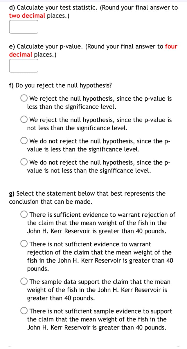 d) Calculate your test statistic. (Round your final answer to
two decimal places.)
e) Calculate your p-value. (Round your final answer to four
decimal places.)
f) Do you reject the null hypothesis?
We reject the null hypothesis, since the p-value is
less than the significance level.
We reject the null hypothesis, since the p-value is
not less than the significance level.
We do not reject the null hypothesis, since the p-
value is less than the significance level.
We do not reject the null hypothesis, since the p-
value is not less than the significance level.
g) Select the statement below that best represents the
conclusion that can be made.
There is sufficient evidence to warrant rejection of
the claim that the mean weight of the fish in the
John H. Kerr Reservoir is greater than 40 pounds.
There is not sufficient evidence to warrant
rejection of the claim that the mean weight of the
fish in the John H. Kerr Reservoir is greater than 40
pounds.
The sample data support the claim that the mean
weight of the fish in the John H. Kerr Reservoir is
greater than 40 pounds.
There is not sufficient sample evidence to support
the claim that the mean weight of the fish in the
John H. Kerr Reservoir is greater than 40 pounds.
