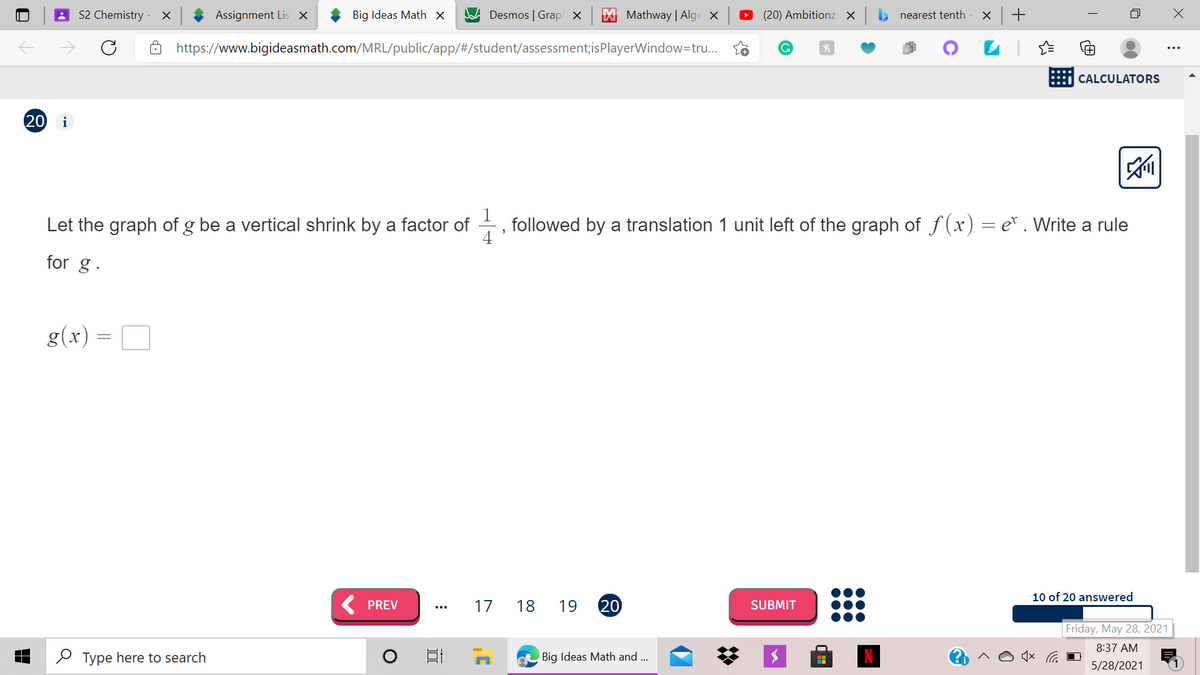 S2 Chemistry
Assignment Lis x
Big Ideas Math ×
Jad Desmos | Grap x
| Mathway | Alge X
(20) Ambitionz X
> nearest tenth
https://www.bigideasmath.com/MRL/public/app/#/student/assessment;isPlayerWindow=tru..
CALCULATORS
20
i
Let the graph of g be a vertical shrink by a factor of
followed by a translation 1 unit left of the graph of f(x) = e* . Write a rule
4
for g.
g(x)
10 of 20 answered
PREV
17
18
19
20
SUBMIT
Friday, May 28, 2021
8:37 AM
O Type here to search
Big Ideas Math and ..
5/28/2021
+
