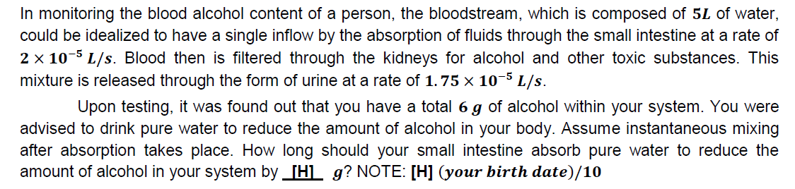 In monitoring the blood alcohol content of a person, the bloodstream, which is composed of 5L of water,
could be idealized to have a single inflow by the absorption of fluids through the small intestine at a rate of
2 x 10-5 L/s. Blood then is filtered through the kidneys for alcohol and other toxic substances. This
mixture is released through the form of urine at a rate of 1.75 × 10-5 L/s.
Upon testing, it was found out that you have a total 6 g of alcohol within your system. You were
advised to drink pure water to reduce the amount of alcohol in your body. Assume instantaneous mixing
after absorption takes place. How long should your small intestine absorb pure water to reduce the
amount of alcohol in your system by _[H]_ g? NOTE: [H] (your birth date)/10

