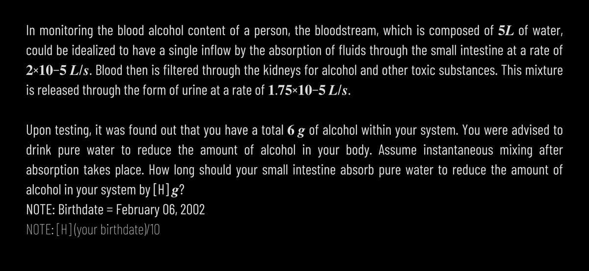 In monitoring the blood alcohol content of a person, the bloodstream, which is composed of 5L of water,
could be idealized to have a single inflow by the absorption of fluids through the small intestine at a rate of
2×10-5 L/s. Blood then is filtered through the kidneys for alcohol and other toxic substances. This mixture
is released through the form of urine at a rate of 1.75×10-5 L/s.
Upon testing, it was found out that you have a total 6 g of alcohol within your system. You were advised to
drink pure water to reduce the amount of alcohol in your body. Assume instantaneous mixing after
absorption takes place. How long should your small intestine absorb pure water to reduce the amount of
alcohol in your system by [H]g?
NOTE: Birthdate = February 06, 2002
NOTE:[H](your birthdate)/10

