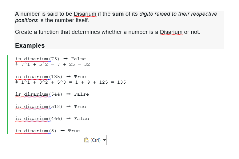 A number is said to be Disarium if the sum of its digits raised to their respective
positions is the number itself.
Create a function that determines whether a number is a Disarium or not.
Examples
is disarium (75)→ False
www
# 7^1 +5^2 = 7 + 25 = 32
is disarium (135) → True
# 1^1 + 3^2 + 5^3 = 1 + 9 + 125 = 135
is disarium (544) → False
is disarium (518) → True
is disarium (466) → False
is disarium (8) - True
(Ctrl)