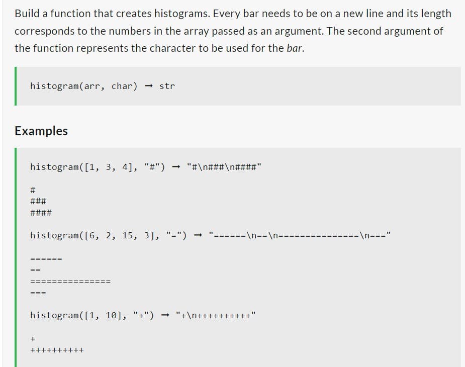 Build a function that creates histograms. Every bar needs to be on a new line and its length
corresponds to the numbers in the array passed as an argument. The second argument of
the function represents the character to be used for the bar.
histogram(arr, char) → str
Examples
histogram ([1, 3, 4], "#") → "#\n# ## \n####"
#
###
####
histogram ([6, 2, 15, 3], "=")
==
histogram ([1, 10], "+") → "+\n++++
+
++
++
=
\n==\n=
=\n==="