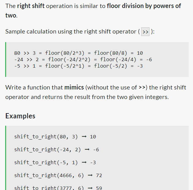The right shift operation is similar to floor division by powers of
two.
Sample calculation using the right shift operator ( >> ):
=
80 >> 3 floor(80/2^3) =
-24 >> 2 floor(-24/2^2)
floor(80/8) = 10
floor(-24/4)
= -6
-5 >> 1 = floor(-5/2^1) = floor(-5/2) = -3
=
Examples
=
Write a function that mimics (without the use of >>) the right shift
operator and returns the result from the two given integers.
shift_to_right(80, 3) → 10
shift_to_right(-24,
2) → -6
shift_to_right(-5, 1) → -3
shift_to_right(4666,
6) → 72
shift to right(3777, 6) → 59