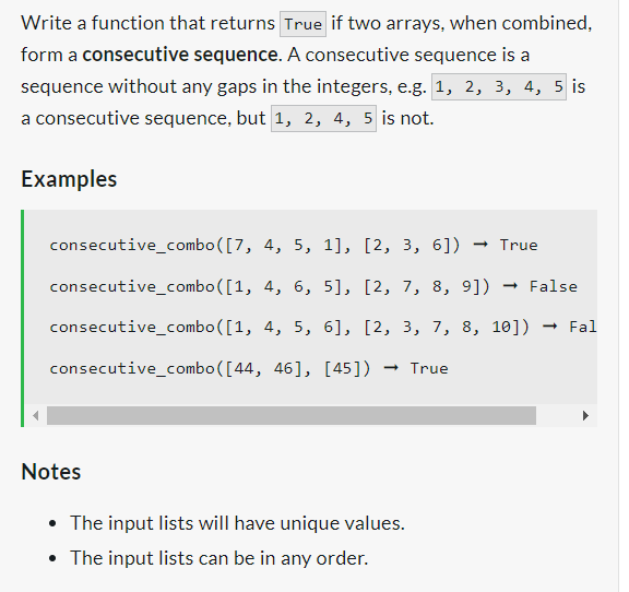 Write a function that returns True if two arrays, when combined,
form a consecutive sequence. A consecutive sequence is a
sequence without any gaps in the integers, e.g. 1, 2, 3, 4, 5 is
a consecutive sequence, but 1, 2, 4, 5 is not.
Examples
consecutive_combo([7,
consecutive_combo([1,
consecutive_combo([1,
consecutive_combo([44, 46], [45]) → True
4, 5, 1], [2, 3, 6]) → True
4, 6, 5], [2, 7, 8, 9]) → False
4, 5, 6], [2, 3, 7, 8, 10]) → Fal
Notes
The input lists will have unique values.
• The input lists can be in any order.