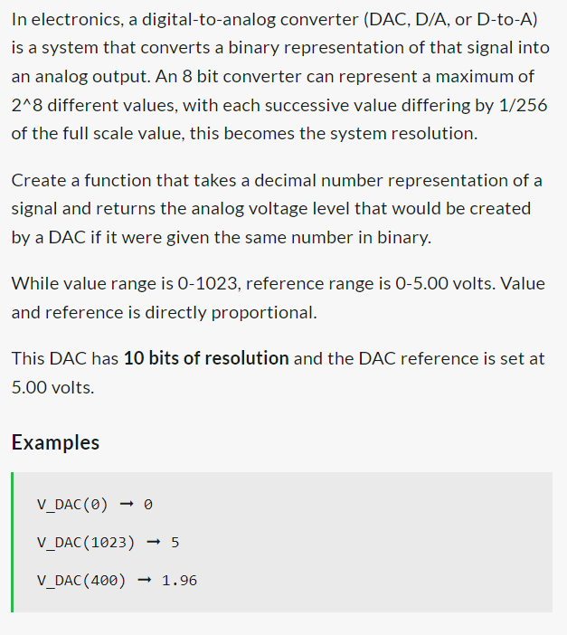 In electronics, a digital-to-analog converter (DAC, D/A, or D-to-A)
is a system that converts a binary representation of that signal into
an analog output. An 8 bit converter can represent a maximum of
2^8 different values, with each successive value differing by 1/256
of the full scale value, this becomes the system resolution.
Create a function that takes a decimal number representation of a
signal and returns the analog voltage level that would be created
by a DAC if it were given the same number in binary.
While value range is 0-1023, reference range is 0-5.00 volts.Value
and reference is directly proportional.
This DAC has 10 bits of resolution and the DAC reference is set at
5.00 volts.
Examples
V_DAC (0)
V_DAC (1023) - 5
V_DAC (400) → 1.96