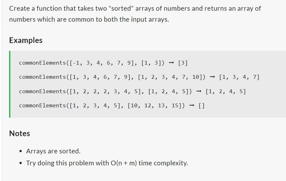 Create a function that takes two "sorted" arrays of numbers and returns an array of
numbers which are common to both the input arrays.
Examples
common Elements([-1, 3, 4, 6, 7, 9], [1, 3]) → [3]
-> [1, 3, 4, 7]
common Elements([1, 3, 4, 6, 7, 9], [1, 2, 3, 4, 7, 10])
common Elements([1, 2, 2, 2, 3, 4, 5], [1, 2, 4, 5]) → [1, 2, 4, 5]
common Elements([1, 2, 3, 4, 5], [10, 12, 13, 15])
-> []
Notes
• Arrays are sorted.
• Try doing this problem with O(n + m) time complexity.