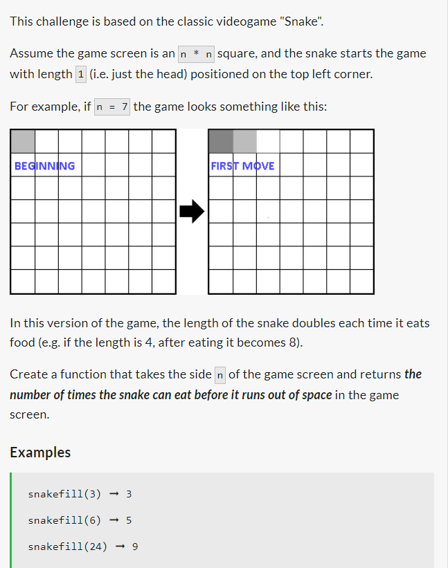 This challenge is based on the classic videogame "Snake".
Assume the game screen is an n * n square, and the snake starts the game
with length 1 (i.e. just the head) positioned on the top left corner.
For example, if n = 7 the game looks something like this:
BEGINNING
In this version of the game, the length of the snake doubles each time it eats
food (e.g. if the length is 4, after eating it becomes 8).
Create a function that takes the siden of the game screen and returns the
number of times the snake can eat before it runs out of space in the game
screen.
Examples
FIRST MOVE
snakefill (3)
snakefill (6) - 5
snakefill (24) → 9
3
