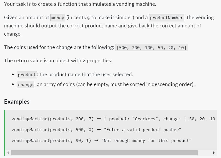 Your task is to create a function that simulates a vending machine.
Given an amount of money (in cents ¢ to make it simpler) and a product Number, the vending
machine should output the correct product name and give back the correct amount of
change.
The coins used for the change are the following: [500, 200, 100, 50, 20, 10]
The return value is an object with 2 properties:
• product: the product name that the user selected.
change: an array of coins (can be empty, must be sorted in descending order).
Examples
vendingMachine (products, 200, 7)
vending Machine (products, 500, 0) → "Enter a valid product number"
vendingMachine (products, 90, 1) "Not enough money for this product"
→
{product: "Crackers", change: [50, 20, 10