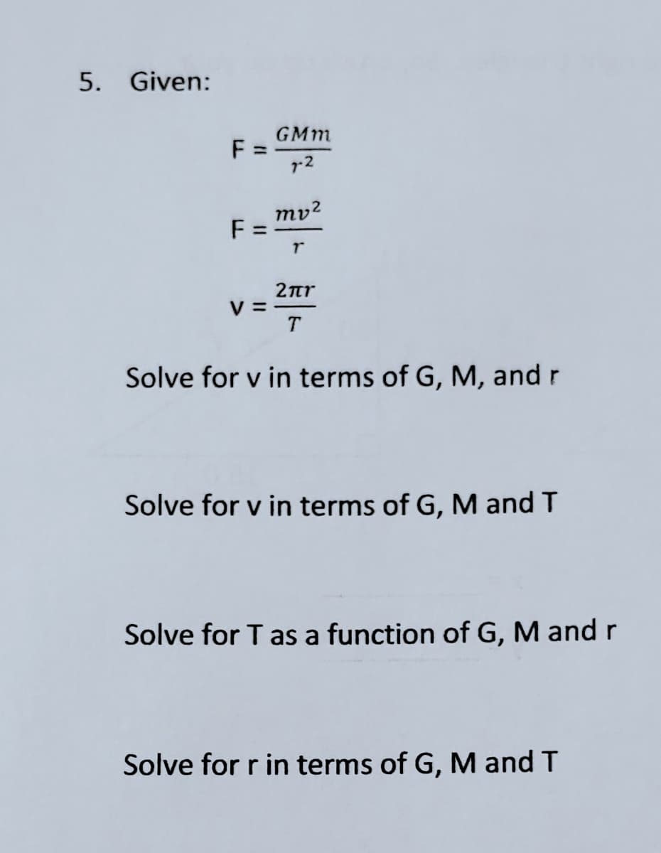 5. Given:
GMm
F:
r2
mv2
F:
2ar
% =
Solve for v in terms of G, M, and r
Solve for v in terms of G, M and T
Solve for T as a function of G, M and r
Solve for r in terms of G, M and T
