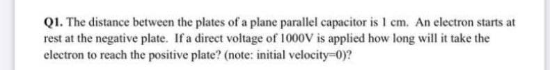 Q1. The distance between the plates of a plane parallel capacitor is 1 cm. An electron starts at
rest at the negative plate. If a direct voltage of 1000V is applied how long will it take the
electron to reach the positive plate? (note: initial velocity-D0)?
