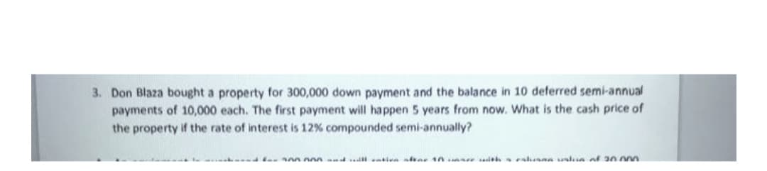 3. Don Blaza bought a property for 300,000 down payment and the balance in 10 deferred semi-annual
payments of 10,000 each. The first payment will happen 5 years from now. What is the cash price of
the property if the rate of interest is 12% compounded semi-annually?
