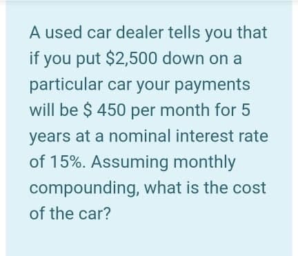 A used car dealer tells you that
if you put $2,500 down on a
particular car your payments
will be $ 450 per month for 5
years at a nominal interest rate
of 15%. Assuming monthly
compounding, what is the cost
of the car?
