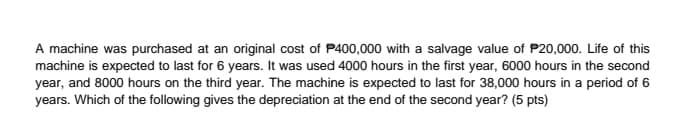A machine was purchased at an original cost of P400,000 with a salvage value of P20,000. Life of this
machine is expected to last for 6 years. It was used 4000 hours in the first year, 6000 hours in the second
year, and 8000 hours on the third year. The machine is expected to last for 38,000 hours in a period of 6
years. Which of the following gives the depreciation at the end of the second year? (5 pts)
