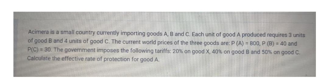 Acimera is a small country currently importing goods A, B and C. Each unit of good A produced requires 3 units
of good B and 4 units of good C. The current world prices of the three goods are: P (A) = 800, P (B) = 40 and
P(C) = 30. The government imposes the following tariffs: 20% on good X, 40% on good B and 50% on good C.
Calculate the effective rate of protection for good A.
