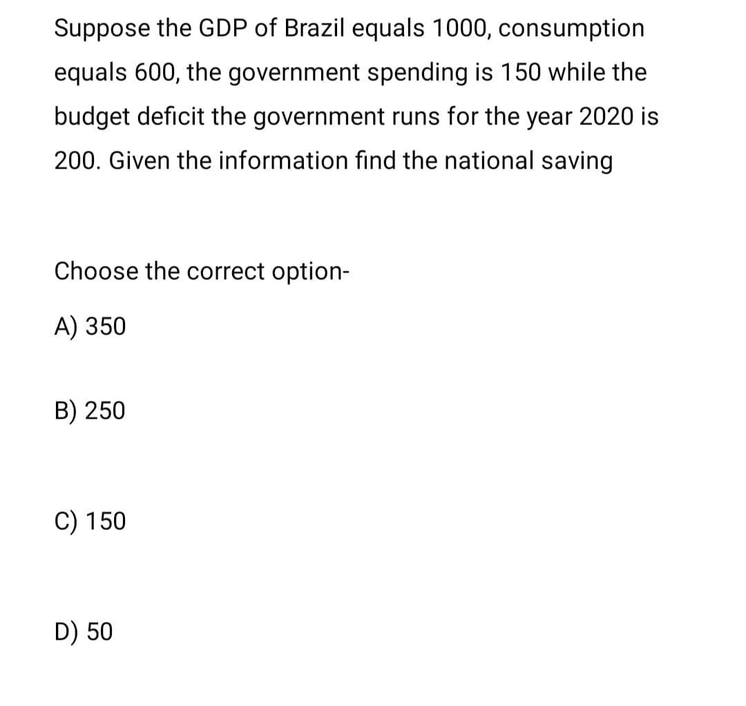 Suppose the GDP of Brazil equals 1000, consumption
equals 600, the government spending is 150 while the
budget deficit the government runs for the year 2020 is
200. Given the information fınd the national saving
Choose the correct option-
A) 350
B) 250
C) 150
D) 50
