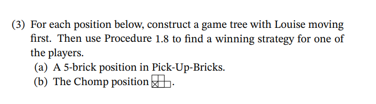 (3) For each position below, construct a game tree with Louise moving
first. Then use Procedure 1.8 to find a winning strategy for one of
the players.
(a) A 5-brick position in Pick-Up-Bricks.
(b) The Chomp position .
