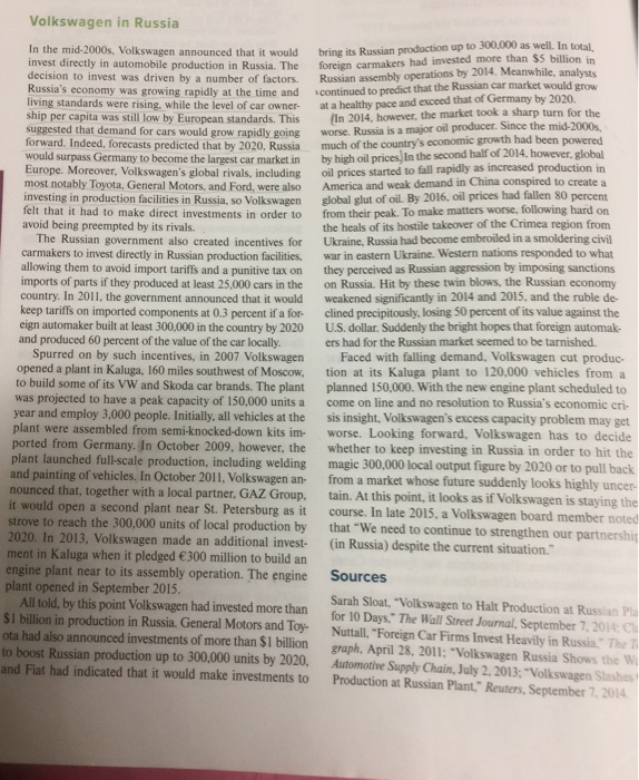 Volkswagen in Russia
bring its Russian production up to 300,000 as well. In total
foreign carmakers had invested more than $5 billion in
Russian assembly operations by 2014. Meanwhile, analysts
continued to predict that the Russian car market would grow
at a healthy pace and exceed that of Germany by 2020.
(In 2014, however, the market took a sharp turn for the
worse. Russia is a major oil producer. Since the mid-2000s
much of the country's economic growth had been powered
by high oil prices, In the second half of 2014, however, global
oil prices started to fall rapidly as increased production in
America and weak demand in China conspired to create a
global glut of oil. By 2016, oil prices had fallen 80 percent
from their peak. To make matters worse, following hard on
the heals of its hostile takeover of the Crimea region from
Ukraine, Russia had become embroiled in a smoldering civil
war in eastern Ukraine. Western nations responded to what
they perceived as Russian aggression by imposing sanctions
on Russia. Hit by these twin blows, the Russian economy
weakened significantly in 2014 and 2015, and the ruble de-
clined precipitously, losing 50 percent of its value against the
U.S. dollar. Suddenly the bright hopes that foreign automak-
In the mid-2000s, Volkswagen announced that it would
invest directly in automobile production in Russia. The
decision to invest was driven by a number of factors.
Russia's economy was growing rapidly at the time and
living standards were rising., while the level of car owner-
ship per capita was still low by European standards. This
suggested that demand for cars would grow rapidly going
forward. Indeed, forecasts predicted that by 2020, Russia
would surpass Germany to become the largest car market in
Europe. Moreover, Volkswagen's global rivals, including
most notably Toyota, General Motors, and Ford, were also
investing in production facilities in Russia, so Volkswagen
felt that it had to make direct investments in order to
avoid being preempted by its rivals.
The Russian government also created incentives for
carmakers to invest directly in Russian production facilities,
allowing them to avoid import tariffs and a punitive tax on
imports of parts if they produced at least 25,000 cars in the
country. In 2011, the government announced that it would
keep tariffs on imported components at 0.3 percent if a for-
eign automaker built at least 300,000 in the country by 2020
and produced 60 percent of the value of the car locally.
Spurred on by such incentives, in 2007 Volkswagen
opened a plant in Kaluga, 160 miles southwest of Moscow,
to build some of its VW and Skoda car brands. The plant
was projected to have a peak capacity of 150,000 units a
year and employ 3,000 people. Initially, all vehicles at the
plant were assembled from semi-knocked-down kits im-
ported from Germany. In October 2009, however, the
plant launched full-scale production, including welding
and painting of vehicles. In October 2011, Volkswagen an-
nounced that, together with a local partner, GAZ Group.
it would open a second plant near St. Petersburg as it
strove to reach the 300,000 units of local production by
2020. In 2013, Volkswagen made an additional invest-
ment in Kaluga when it pledged €300 million to build an
engine plant near to its assembly operation. The engine
plant opened in September 2015.
All told, by this point Volkswagen had invested more than
$1 billion in production in Russia. General Motors and Toy-
ota had also announced investments of more than $1 billion
to boost Russian production up to 300,000 units by 2020,
and Fiat had indicated that it would make investments to
ers had for the Russian market seemed to be tarnished.
Faced with falling demand, Volkswagen cut produc-
tion at its Kaluga plant to 120,000 vehicles from a
planned 150,000. With the new engine plant scheduled to
come on line and no resolution to Russia's economic cri-
sis insight, Volkswagen's excess capacity problem may get
worse. Looking forward, Volkswagen has to decide
whether to keep investing in Russia in order to hit the
magic 300,000 local output figure by 2020 or to pull back
from a market whose future suddenly looks highly uncer-
tain. At this point, it looks as if Volkswagen is staying the
course. In late 2015, a Volkswagen board member noted
that "We need to continue to strengthen our partnership
(in Russia) despite the current situation."
Sources
Sarah Sloat, "Volkswagen to Halt Production at Russian Pla
for 10 Days." The Wall Street Journal, September 7, 2014: C
Nuttall, "Foreign Car Firms Invest Heavily in Russia." The T
graph, April 28, 2011; "Volkswagen Russia Shows the W
Automotive Supply Chain, July 2, 2013; "Volkswagen Slashes t
Production at Russian Plant," Reuters, September 7, 2014
