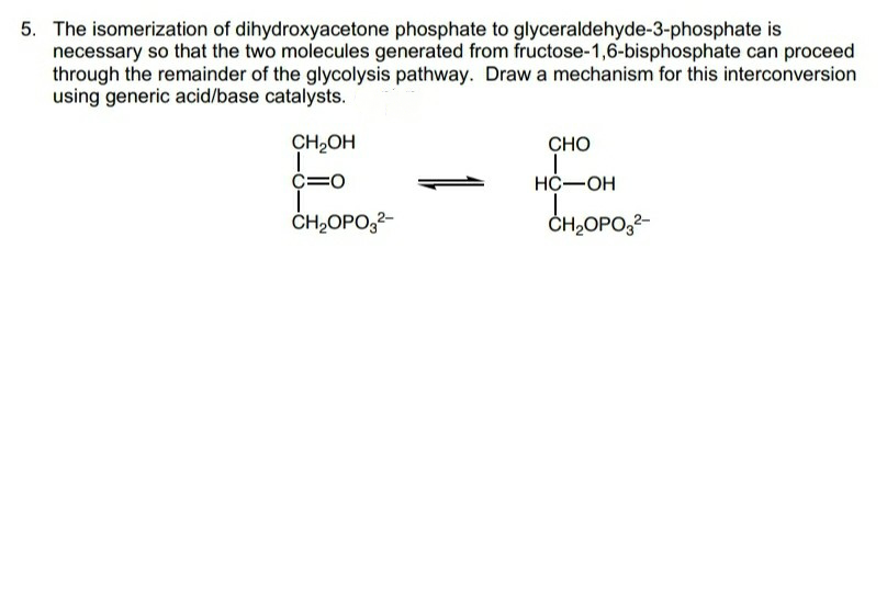 5. The isomerization of dihydroxyacetone phosphate to glyceraldehyde-3-phosphate is
necessary so that the two molecules generated from fructose-1,6-bisphosphate can proceed
through the remainder of the glycolysis pathway. Draw a mechanism for this interconversion
using generic acid/base catalysts.
E-E
CH,OH
CHO
НС—ОН
CH2OPO,2-
ČH2OPO,2-
