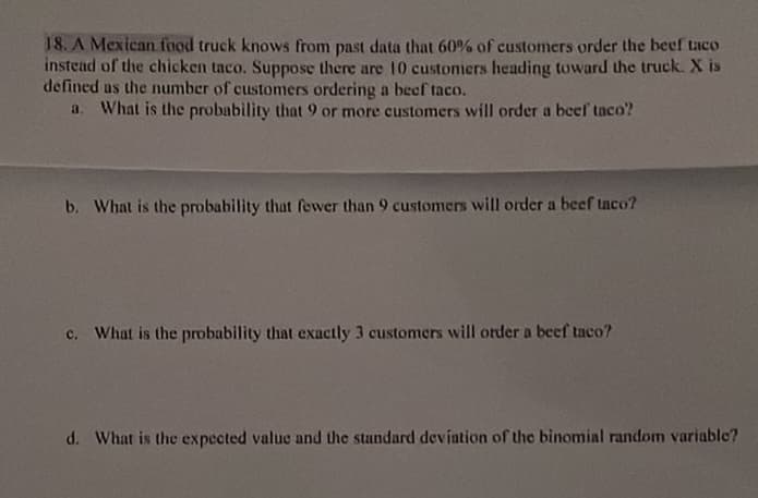 18. A Mexican tfood truck knows from past data that 60% of customers order the beef taco
instead of the chicken taco. Suppose there are 10 customers heading toward the truck. X is
defined us the number of customers ordering a beef taco.
What is the probability that 9 or more customers will order a beef taco?
a.
b. What is the probability that fewer than 9 customers will order a beef taco?
c. What is the probability that exactly 3 customers will order a beef taco?
d. What is the expected value and the standard devintion of the binomial random variable?
