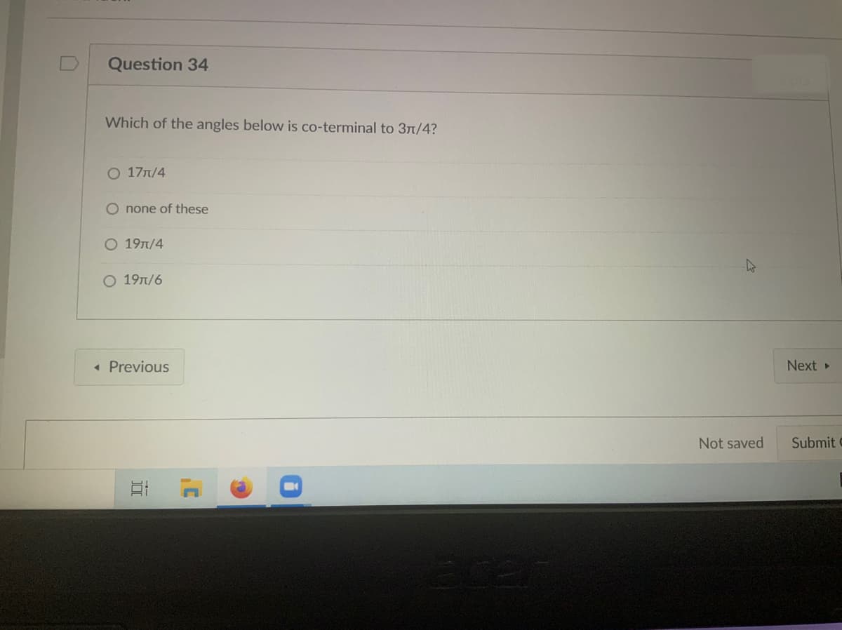 Question 34
Which of the angles below is co-terminal to 31/4?
0 17л/4
O none of these
О 19л/4
19T/6
« Previous
Next
Not saved
Submit
