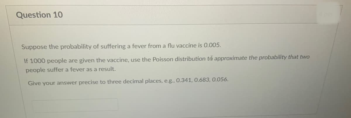 Question 10
4pts
Suppose the probability of suffering a fever from a flu vaccine is 0.005.
If 1000 people are given the vaccine, use the Poisson distribution to approximate the probability that two
people suffer a fever as a result.
Give your answer precise to three decimal places, e.g., 0.341, 0.683, 0.056.
