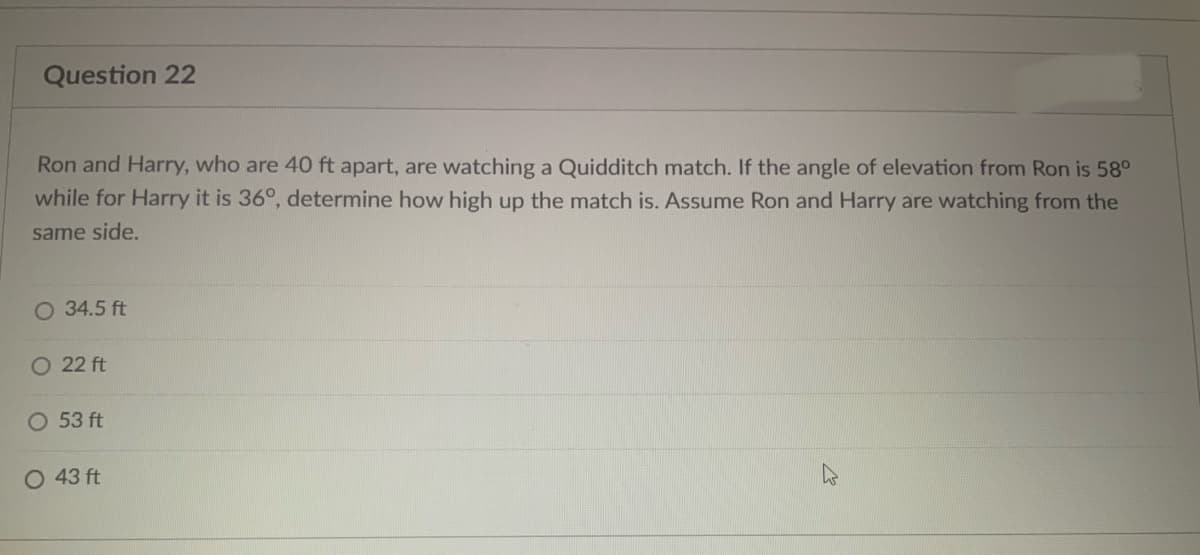 Question 22
Ron and Harry, who are 40 ft apart, are watching a Quidditch match. If the angle of elevation from Ron is 58°
while for Harry it is 36°, determine how high up the match is. Assume Ron and Harry are watching from the
same side.
O 34.5 ft
O 22 ft
O 53 ft
O 43 ft
