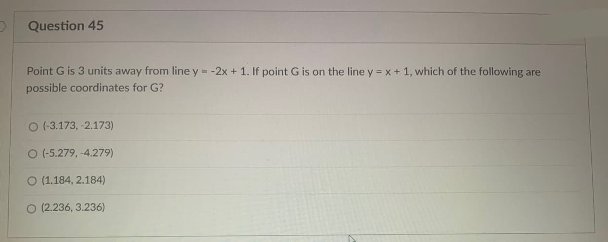 Question 45
Point G is 3 units away from line y = -2x + 1. If point G is on the line y = x + 1, which of the following are
possible coordinates for G?
O (-3.173, -2.173)
O (-5.279, -4.279)
O (1.184, 2.184)
O (2.236, 3.236)
