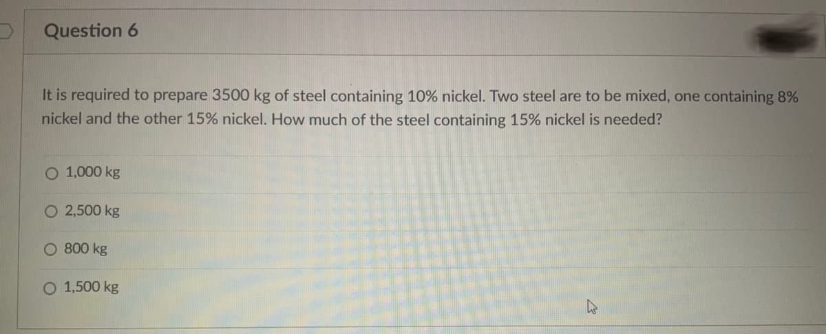 Question 6
It is required to prepare 3500 kg of steel containing 10% nickel. Two steel are to be mixed, one containing 8%
nickel and the other 15% nickel. How much of the steel containing 15% nickel is needed?
O 1,000 kg
O 2,500 kg
O 800 kg
O 1,500 kg

