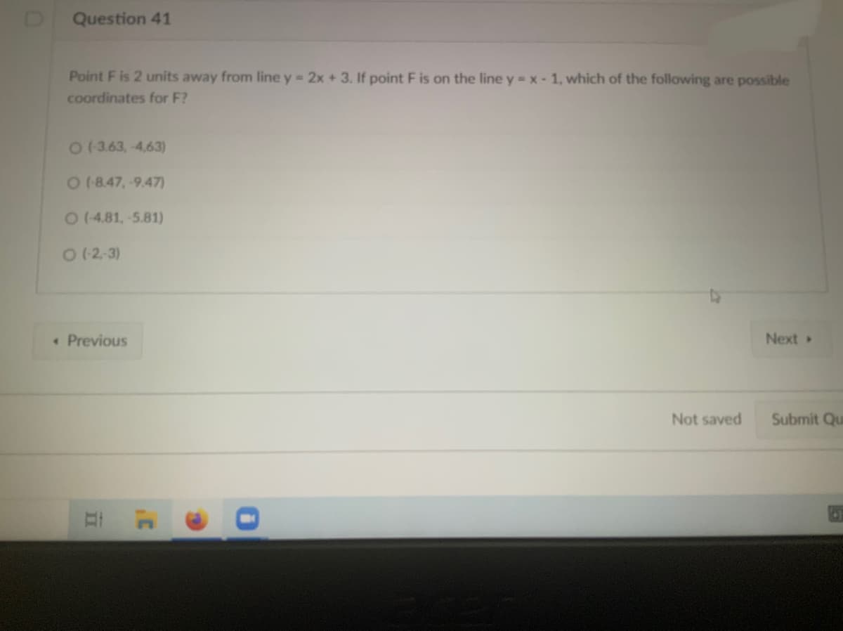 Question 41
Point F is 2 units away from line y = 2x + 3. If point F is on the line y = x - 1, which of the following are possible
coordinates for F?
01363,-4,63)
018.47,-9.47)
0(4.81,-5.81)
O (2-3)
• Previous
Next
Not saved
Submit Qu
