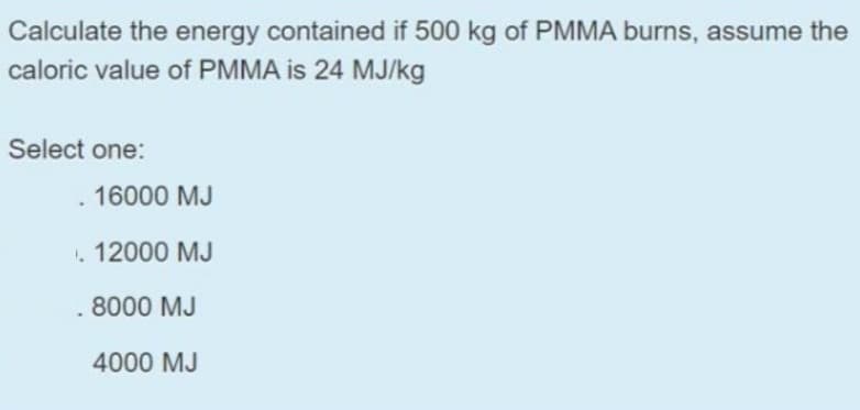 Calculate the energy contained if 500 kg of PMMA burns, assume the
caloric value of PMMA is 24 MJ/kg
Select one:
. 16000 MJ
. 12000 MJ
8000 MJ
4000 MJ
