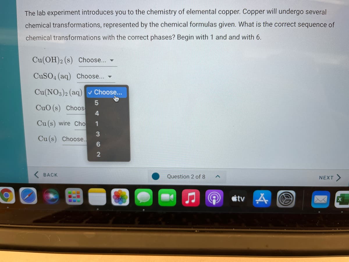 The lab experiment introduces you to the chemistry of elemental copper. Copper will undergo several
chemical transformations, represented by the chemical formulas given. What is the correct sequence of
chemical transformations with the correct phases? Begin with 1 and and with 6.
Cu(OH)2 (s) Choose.. -
CUSO4 (aq) Choose.. -
Cu(NO3)2 (aq) v Choose...
CuO (s) Choos
4
Cu (s) wire Cho
1
3
Cu (s) Choose.
6.
2
K BACK
Question 2 of 8
NEXT>
étv
