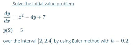 Solve the initial value problem
dy
2? – 4y + 7
dx
y(2) = 5
over the interval [2, 2.4] by using Euler method with h = 0.2.
