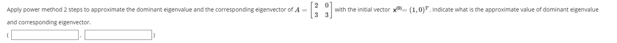 Apply power method 2 steps to approximate the dominant eigenvalue and the corresponding eigenvector of A =
with the initial vector x(0)= (1,0)T. Indicate what is the approximate value of dominant eigenvalue
3 3
and corresponding eigenvector.
