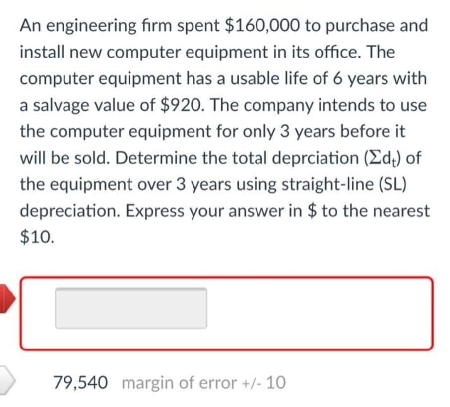 An engineering firm spent $160,000 to purchase and
install new computer equipment in its office. The
computer equipment has a usable life of 6 years with
a salvage value of $920. The company intends to use
the computer equipment for only 3 years before it
will be sold. Determine the total deprciation (Ed) of
the equipment over 3 years using straight-line (SL)
depreciation. Express your answer in $ to the nearest
$10.
79,540 margin of error +/- 10
