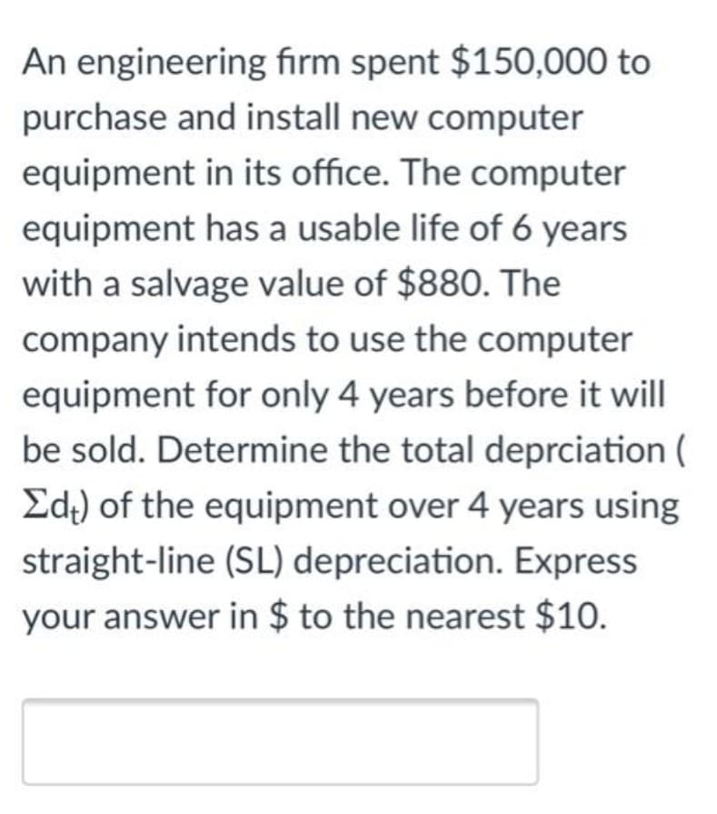 An engineering firm spent $150,000 to
purchase and install new computer
equipment in its office. The computer
equipment has a usable life of 6 years
with a salvage value of $880. The
company intends to use the computer
equipment for only 4 years before it will
be sold. Determine the total deprciation (
Ed.) of the equipment over 4 years using
straight-line (SL) depreciation. Express
your answer in $ to the nearest $10.
