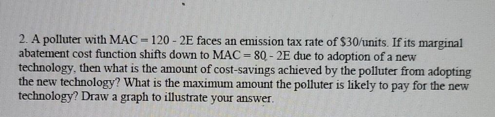 2. A polluter with MAC = 120 2E faces an emission tax rate of $30/units. If its marginal
abatement cost function shifts down to MAC = 80 - 2E due to adoption of a new
technology, then what is the amount of cost-savings achieved by the polluter from adopting
the new technology? What is the maximum amount the polluter is likely to pay for the new
technology? Draw a graph to illustrate your answer.
