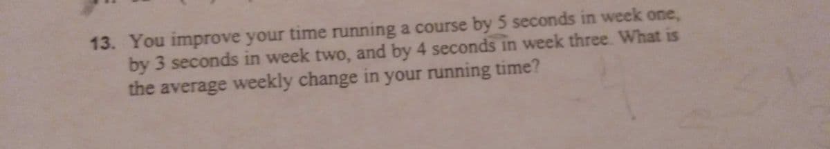 13. You improve your time running a course by 5 seconds in week one,
by 3 seconds in week two, and by 4 seconds in week three. What is
the average weekly change in your running time?
