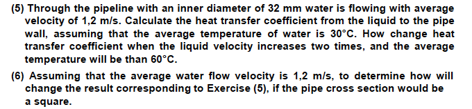 (5) Through the pipeline with an inner diameter of 32 mm water is flowing with average
velocity of 1,2 m/s. Calculate the heat transfer coefficient from the liquid to the pipe
wall, assuming that the average temperature of water is 30°C. How change heat
transfer coefficient when the liquid velocity increases two times, and the average
temperature will be than 60°C.
(6) Assuming that the average water flow velocity is 1,2 m/s, to determine how will
change the result corresponding to Exercise (5), if the pipe cross section would be
a square.
