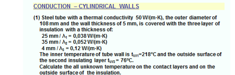 CONDUCTION – CYLINDRICAL WALLS
(1) Steel tube with a thermal conductivity 50 WI(m-K), the outer diameter of
108 mm and the wall thickness of 5 mm, is covered with the three layer of
insulation with a thickness of:
25 mm/ A = 0,038 W/(m-K)
35 mm/ = 0,052 W/(m-K)
4 mm / Ag = 0,12 W/(m-K)
The inner temperature of tube wall is twi-218°C and the outside surface of
the second insulating layer tws= 76°C.
Calculate the all unknown temperature on the contact layers and on the
outside surface of the insulation.
