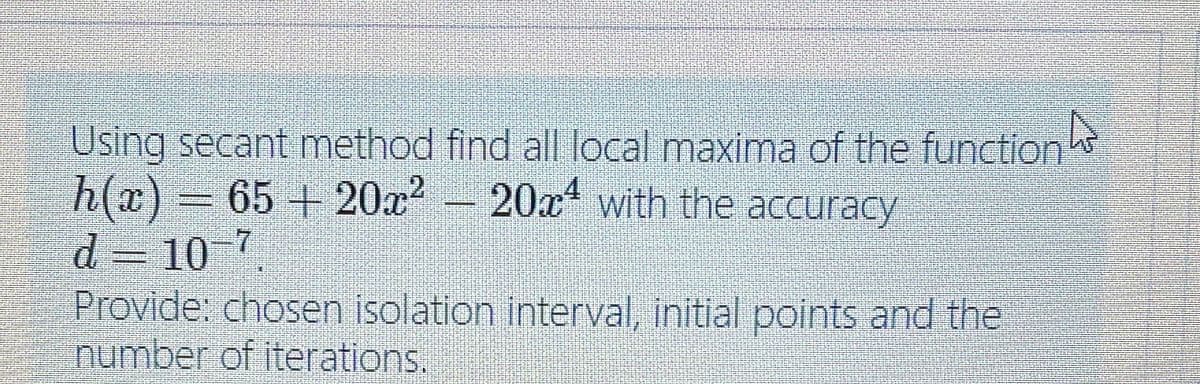 Using secant method find all local maxima of the function
h(x) 65 + 20x - 20x with the accuracy
d = 10 7
Provide: chosen isolation interval, initial points and the
number of iterations,
