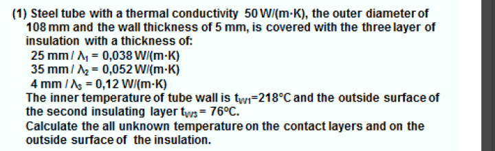(1) Steel tube with a thermal conductivity 50 WI(m-K), the outer diameter of
108 mm and the wall thickness of 5 mm, is covered with the three layer of
insulation with a thickness of:
25 mm/ A, = 0,038 WI(m-K)
35 mm/ = 0,052 WI(m-K)
4 mm /Ag = 0,12 WI(m-K)
The inner temperature of tube wall is twi=218°C and the outside surface of
the second insulating layer tws = 76°C.
Calculate the all unknown temperature on the contact layers and on the
outside surface of the insulation.
