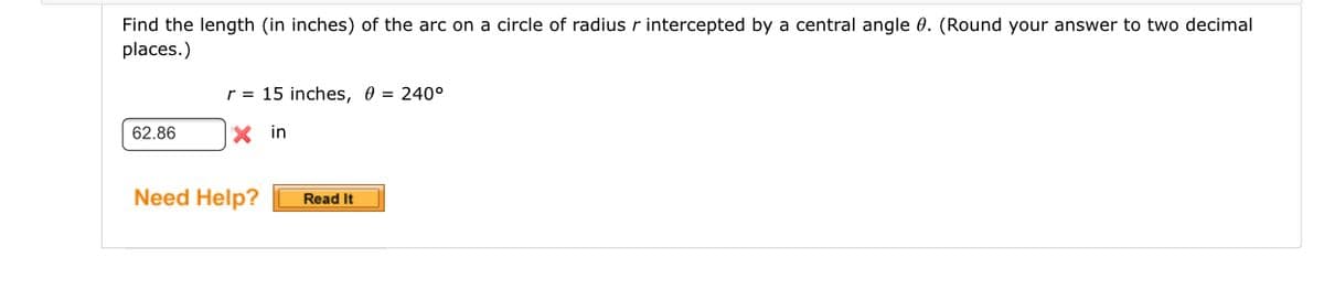 Find the length (in inches) of the arc on a circle of radius r intercepted by a central angle 0. (Round your answer to two decimal
places.)
r = 15 inches, 0 = 240°
62.86
X in
Need Help?
Read It
