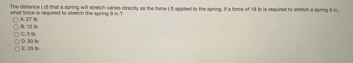 The distance (d) that a spring will stretch varies directly as the force ( f) applied to the spring. If a force of 18 lb is required to stretch a spring 6 in.,
what force is required to stretch the spring 9 in.?
O A. 27 Ib
O B. 12 Ib
O C.3 lb
D. 30 lb
O E. 29 lb
