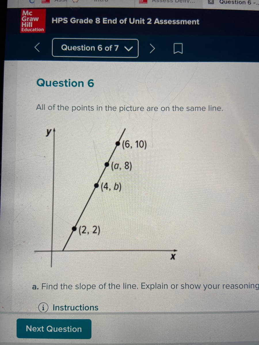 Deliv...
Question 6-.
Mc
Graw
Hill
Education
HPS Grade 8 End of Unit 2 Assessment
Question 6 of 7 V
Question 6
All of the points in the picture are on the same line.
yt
(6, 10)
(а, 8)
(4, b)
(2, 2)
a. Find the slope of the line. Explain or show your reasoning
i Instructions
Next Question
