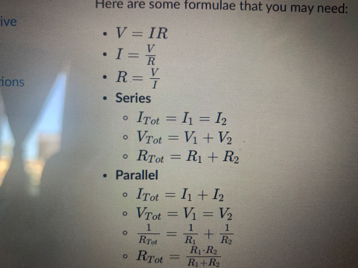 Here are some formulae that you may need:
ive
•V = IR
V
R
V
R=T
ions
• Series
ITot = I1 = I2
Vrot = Vị + V2
RTot = R1 + R2
• Parallel
ITot = I1 + I2
Vrot = Vị = V2
+.
R2
R1
R1 R2
R1+R2
RTot
RTot

