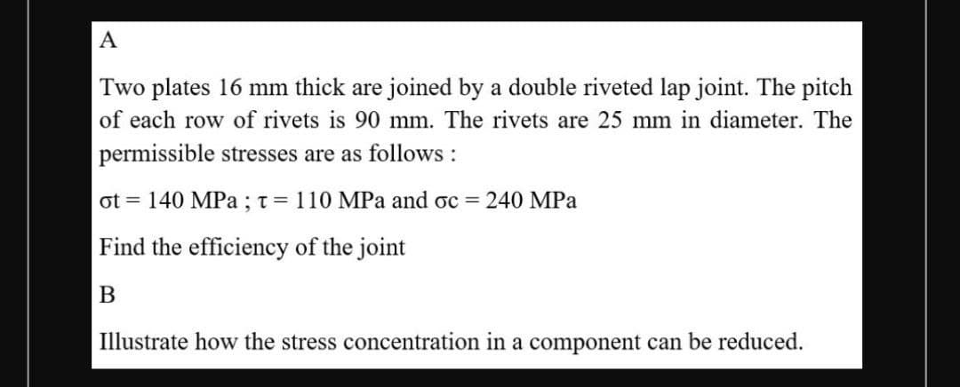 A
Two plates 16 mm thick are joined by a double riveted lap joint. The pitch
of each row of rivets is 90 mm. The rivets are 25 mm in diameter. The
permissible stresses are as follows :
ot = 140 MPa ;t= 110 MPa and oc = 240 MPa
Find the efficiency of the joint
Illustrate how the stress concentration in a component can be reduced.
