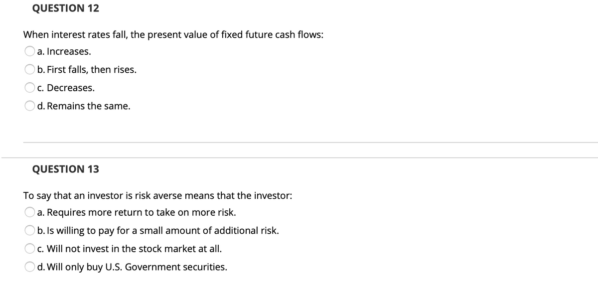 QUESTION 12
When interest rates fall, the present value of fixed future cash flows:
a. Increases.
b. First falls, then rises.
c. Decreases.
d. Remains the same.
QUESTION 13
To say that an investor is risk averse means that the investor:
a. Requires more return to take on more risk.
b. Is willing to pay for a small amount of additional risk.
c. Will not invest in the stock market at all.
d. Will only buy U.S. Government securities.
O O
