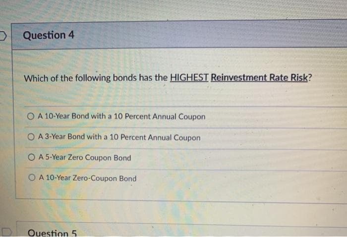 Question 4
Which of the following bonds has the HIGHEST Reinvestment Rate Risk?
O A 10-Year Bond with a 10 Percent Annual Coupon
O A 3-Year Bond with a 10 Percent Annual Coupon
O A 5-Year Zero Coupon Bond
O A 10-Year Zero-Coupon Bond
Ouestion 5
