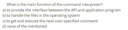 What is the main function of the command interpreter?
a) to provide the interface between the API and application program
b) to handle the files in the operating system
c) to get and execute the next user-specified command
d) none of the mentioned

